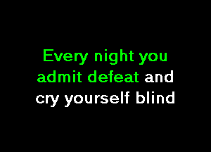 Every night you

admit defeat and
cry yourself blind