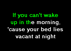 If you can't wake
up in the morning,

'cause your bed lies
vacant at night