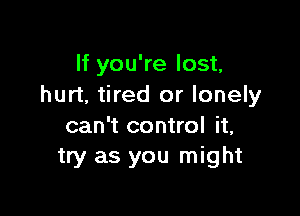 If you're lost,
hurt, tired or lonely

can't control it,
try as you might