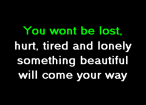 You wont be lost,
hurt, tired and lonely

something beautiful
will come your way