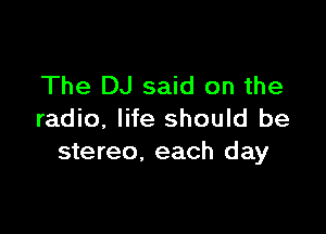 The DJ said on the

radio, life should be
stereo, each day