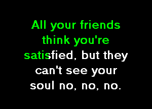 All your friends
think you're

satisfied. but they
can't see your
soulno,no,no.