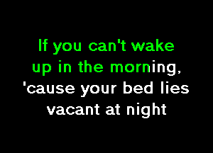 If you can't wake
up in the morning,

'cause your bed lies
vacant at night