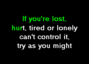 If you're lost,
hurt, tired or lonely

can't control it,
try as you might