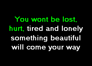 You wont be lost,
hurt, tired and lonely

something beautiful
will come your way