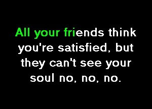 All your friends think
you're satisfied, but

they can't see your
soulno.no,no.