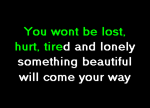 You wont be lost,
hurt, tired and lonely

something beautiful
will come your way