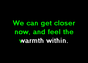 We can get closer

now, and feel the
warmth within.