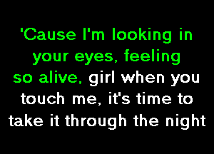 'Cause I'm looking in
your eyes, feeling
so alive, girl when you
touch me, it's time to

take it through the night