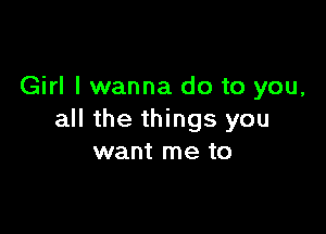 Girl I wanna do to you,

all the things you
want me to