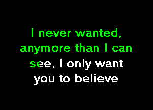 I never wanted,
anymore than I can

see, I only want
you to believe