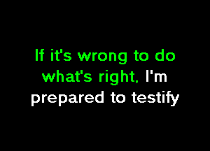 If it's wrong to do

what's right, I'm
prepared to testify