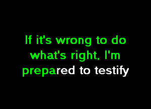 If it's wrong to do

what's right, I'm
prepared to testify