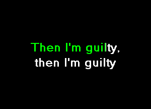 Then I'm guilty,

then I'm guilty