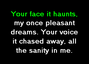 Your face it haunts,
my once pleasant

dreams. Your voice
it chased away, all
the sanity in me.