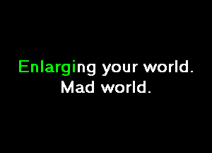 Enlarging your world.

Mad world.