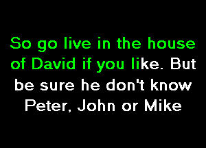 So go live in the house

of David if you like. But

be sure he don't know
Peter, John or Mike