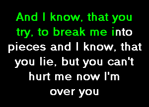 And I know, that you
try, to break me into
pieces and I know, that
you lie, but you can't
hurt me now I'm
over you