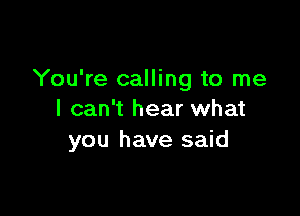 You're calling to me

I can't hear what
you have said