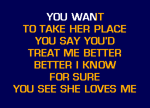 YOU WANT
TO TAKE HER PLACE
YOU SAY YOU'D
TREAT ME BETTER
BETTER I KNOW
FOR SURE
YOU SEE SHE LOVES ME