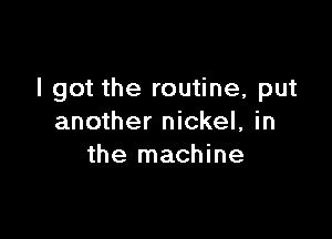 I got the routine, put

another nickel, in
the machine