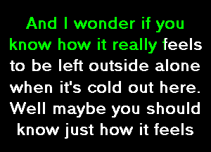 And I wonder if you
know how it really feels
to be left outside alone
when it's cold out here.
Well maybe you should

know just how it feels