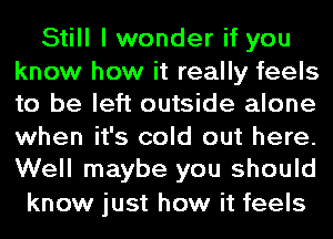 Still I wonder if you

know how it really feels
to be left outside alone

when it's cold out here.
Well maybe you should

know just how it feels