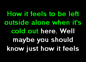 How it feels to be left
outside alone when it's
cold out here. Well
maybe you should

know just how it feels