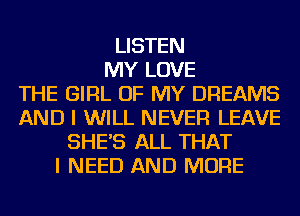 LISTEN
MY LOVE
THE GIRL OF MY DREAMS
AND I WILL NEVER LEAVE
SHE'S ALL THAT
I NEED AND MORE