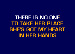 THERE IS NO ONE
TO TAKE HER PLACE
SHES GOT MY HEART
IN HER HANDS