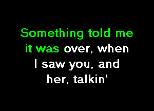 Something told me
it was over, when

I saw you, and
her. talkin'