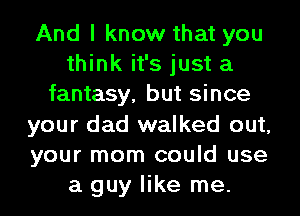 And I know that you
think it's just a
fantasy, but since
your dad walked out,
your mom could use
a guy like me.