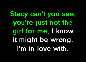 Stacy can't you see,
you're just not the

girl for me, I know
it might be wrong.

I'm in love with.