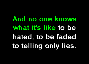 And no one knows
what it's like to be

hated, to be faded
to telling only lies.