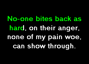 No-one bites back as

hard, on their anger,
none of my pain woe,

can show through.