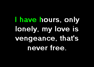 l have hours, only
lonely. my love is

vengeance, that's
never free.