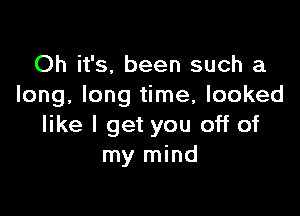 Oh it's, been such a
long, long time, looked

like I get you off of
my mind