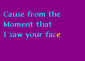 Cause from the
Moment that

I saw your face