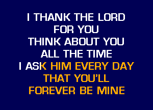 l THANK THE LORD
FOR YOU
THINK ABOUT YOU
ALL THE TIME
I ASK HIM EVERY DAY
THAT YOU'LL

FOREVER BE MINE l