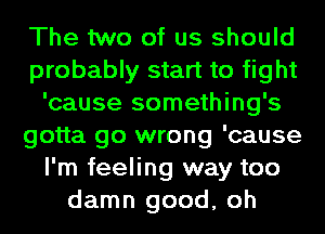 The two of us should
probably start to fight
'cause something's
gotta go wrong 'cause
I'm feeling way too
damn good, oh
