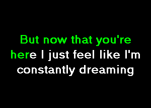 But now that you're

here I just feel like I'm
constantly d reaming