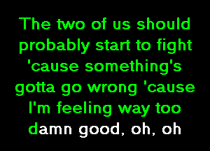 The two of us should
probably start to fight
'cause something's
gotta go wrong 'cause
I'm feeling way too
damn good, oh, oh