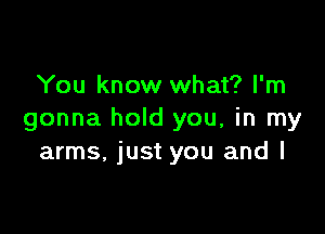 You know what? I'm

gonna hold you, in my
arms, just you and I