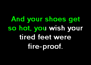 And your shoes get
so hot, you wish your

tired feet were
fire-proof.