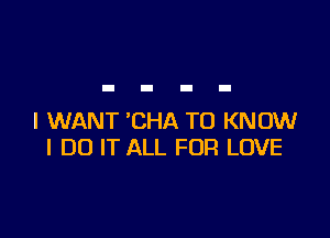 I WANT 'CHA TO KNOW
I DO IT ALL FOR LOVE