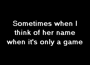 Sometimes when I

think of her name
when it's only a game