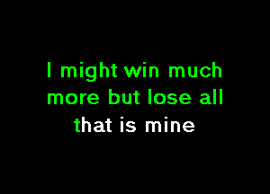 I might win much

more but lose all
that is mine
