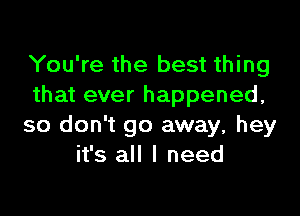 You're the best thing
that ever happened,

so don't go away, hey
it's all I need