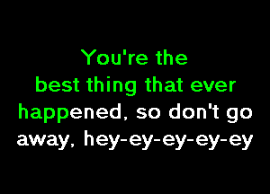 You're the
best thing that ever

happened. so don't go
away, hey-ey-ey-ey-ey