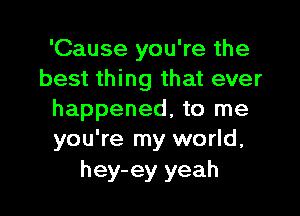 'Cause you're the
best thing that ever

happened, to me
you're my world,

hey-ey yeah